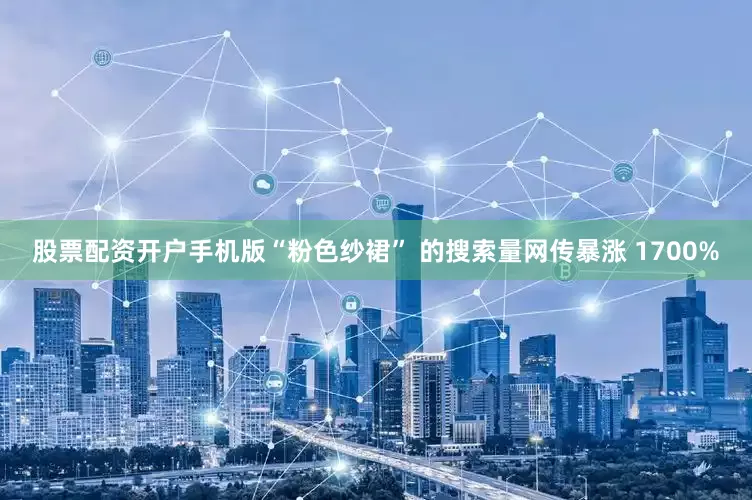 股票配资开户手机版“粉色纱裙” 的搜索量网传暴涨 1700%