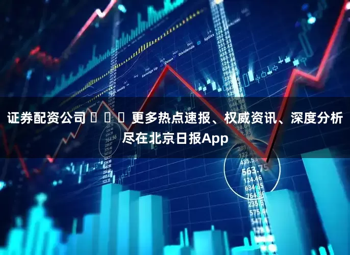 证券配资公司 ​​​更多热点速报、权威资讯、深度分析尽在北京日报App