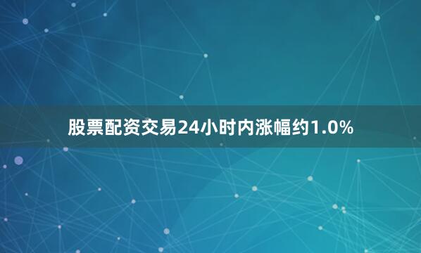 股票配资交易24小时内涨幅约1.0%