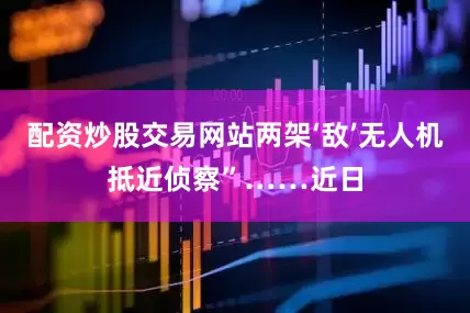 配资炒股交易网站两架‘敌’无人机抵近侦察”……近日
