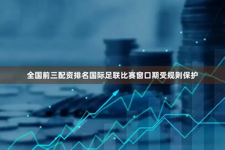 全国前三配资排名国际足联比赛窗口期受规则保护