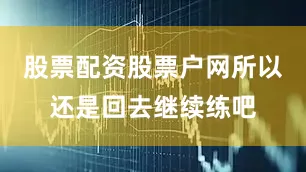 股票配资股票户网所以还是回去继续练吧
