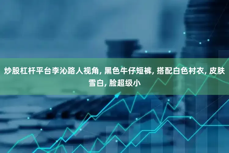 炒股杠杆平台李沁路人视角, 黑色牛仔短裤, 搭配白色衬衣, 皮肤雪白, 脸超级小