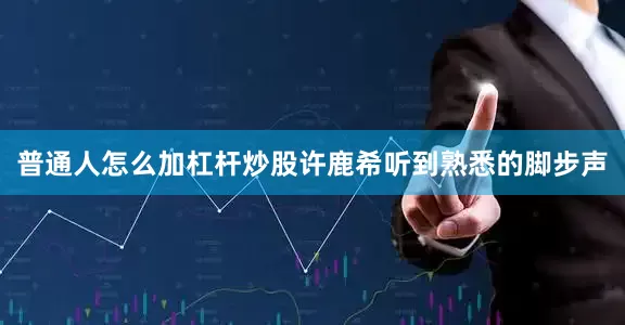普通人怎么加杠杆炒股许鹿希听到熟悉的脚步声